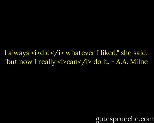 I always <i>did</i> whatever I liked," she said, "but now I really <i>can</i> do it. - A.A. Milne