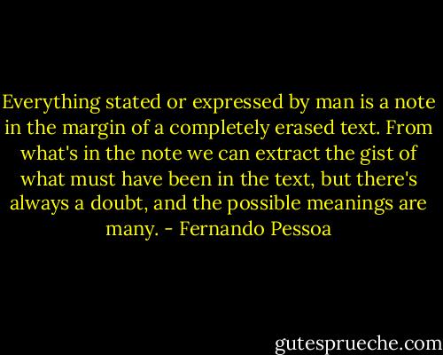 Everything stated or expressed by man is a note in the margin of a completely erased text. From what's in the note we can extract the gist of what must have been in the text, but there's always a doubt, and the possible meanings are many. - Fernando Pessoa