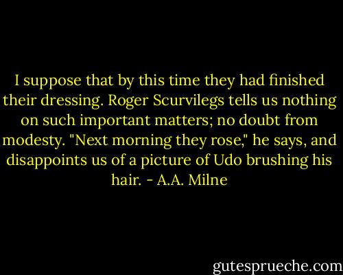 I suppose that by this time they had finished their dressing. Roger Scurvilegs tells us nothing on such important matters; no doubt from modesty. "Next morning they rose," he says, and disappoints us of a picture of Udo brushing his hair. - A.A. Milne