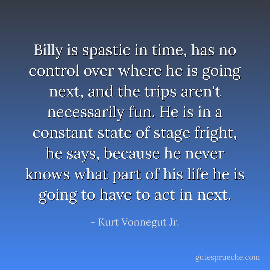 Billy is spastic in time, has no control over where he is going next, and the trips aren't necessarily fun. He is in a constant state of stage fright, he says, because he never knows what part of his life he is going to have to act in next. - Kurt Vonnegut Jr.