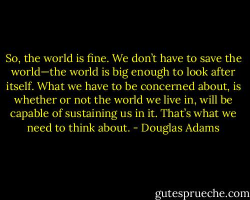 So, the world is fine. We don’t have to save the world—the world is big enough to look after itself. What we have to be concerned about, is whether or not the world we live in, will be capable of sustaining us in it. That’s what we need to think about. - Douglas Adams