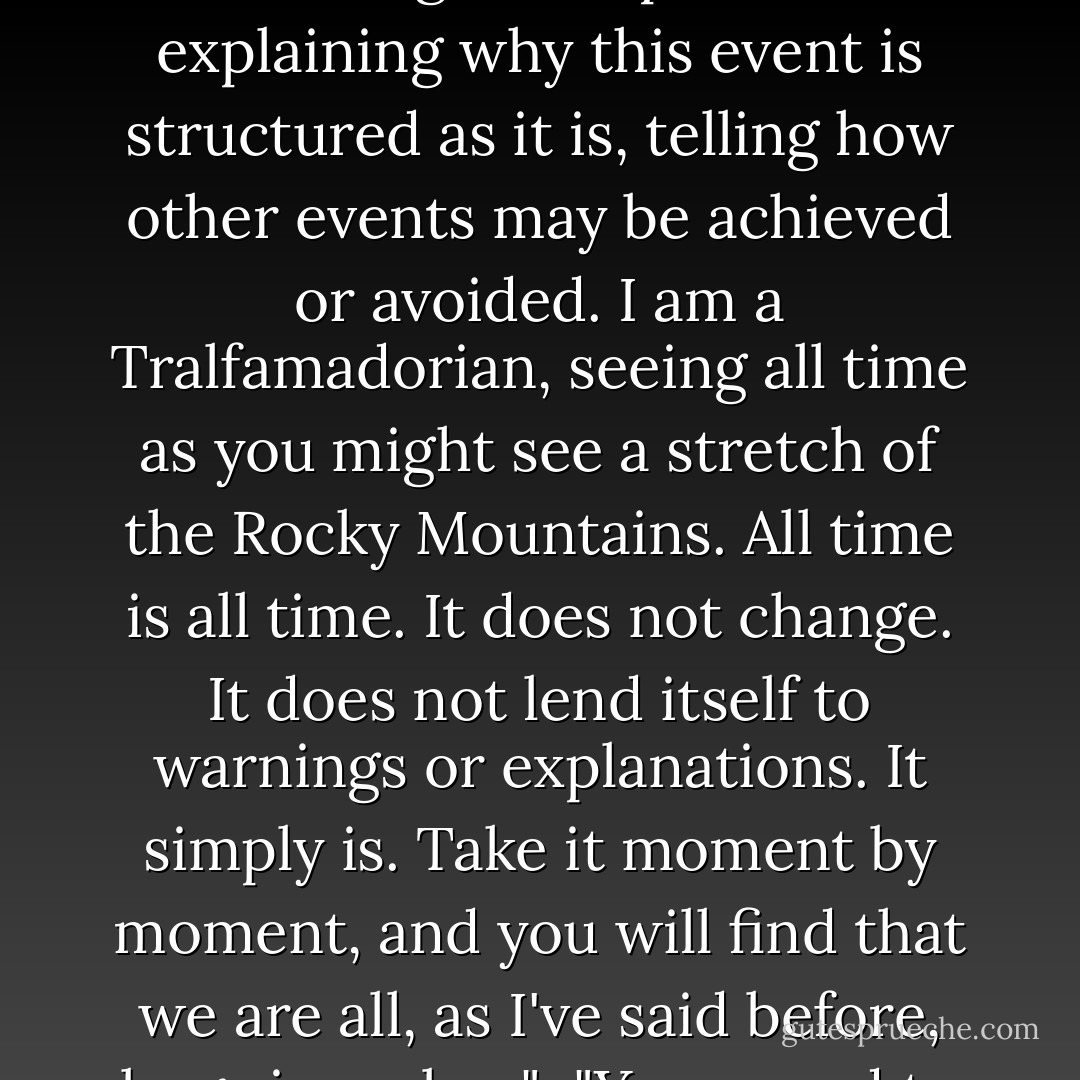 How- how did I get here?"<br /><br />"It would take another Earthling to explain it to you. Earthlings are the great explainers, explaining why this event is structured as it is, telling how other events may be achieved or avoided. I am a Tralfamadorian, seeing all time as you might see a stretch of the Rocky Mountains. All time is all time. It does not change. It does not lend itself to warnings or explanations. It simply is. Take it moment by moment, and you will find that we are all, as I've said before, bugs in amber."<br /><br />"You sound to me as if you don't believe in free will," said Billy Pilgrim. - Kurt Vonnegut Jr.