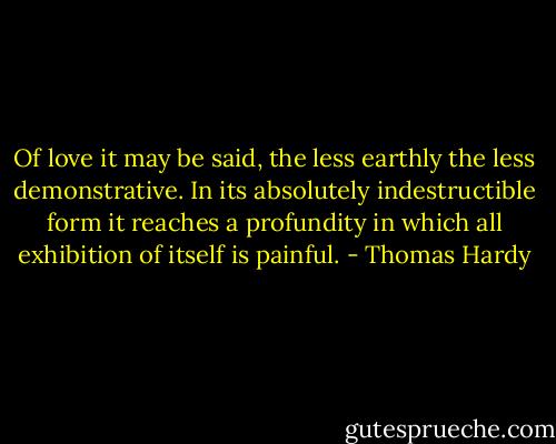 Of love it may be said, the less earthly the less demonstrative. In its absolutely indestructible form it reaches a profundity in which all exhibition of itself is painful. - Thomas Hardy