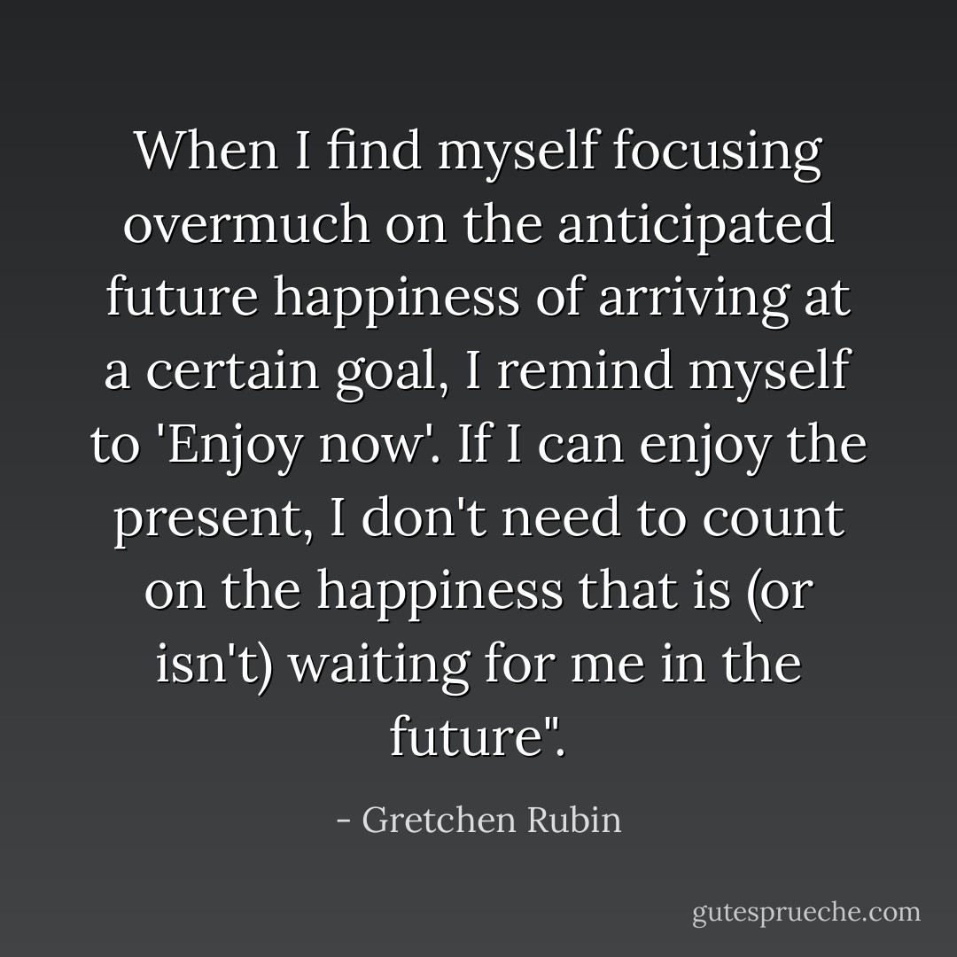 When I find myself focusing overmuch on the anticipated future happiness of arriving at a certain goal, I remind myself to 'Enjoy now'. If I can enjoy the present, I don't need to count on the happiness that is (or isn't) waiting for me in the future". - Gretchen Rubin