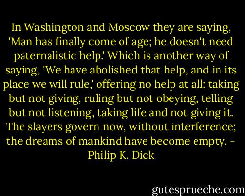 In Washington and Moscow they are saying, 'Man has finally come of age; he doesn't need paternalistic help.' Which is another way of saying, 'We have abolished that help, and in its place we will rule,' offering no help at all: taking but not giving, ruling but not obeying, telling but not listening, taking life and not giving it. The slayers govern now, without interference; the dreams of mankind have become empty. - Philip K. Dick
