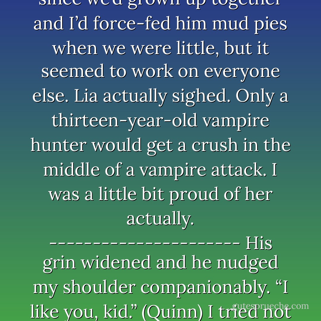 Okay, listen up, people,” Kieran raised his voice so that it was all gravelly and impressive. I wasn’t particularly impressed since we’d grown up together and I’d force-fed him mud pies when we were little, but it seemed to work on everyone else. Lia actually sighed.<br />Only a thirteen-year-old vampire hunter would get a crush in the middle of a vampire attack.<br />I was a little bit proud of her actually.<br />----------------------<br />His grin widened and he nudged my shoulder companionably. “I like you, kid.” (Quinn)<br />I tried not to groan out loud. I was as bad as Lia.<br />I had totally developed a crush during a vampire raid. - Alyxandra Harvey