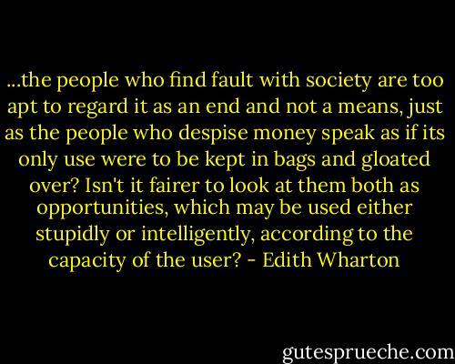 ...the people who find fault with society are too apt to regard it as an end and not a means, just as the people who despise money speak as if its only use were to be kept in bags and gloated over? Isn't it fairer to look at them both as opportunities, which may be used either stupidly or intelligently, according to the capacity of the user? - Edith Wharton