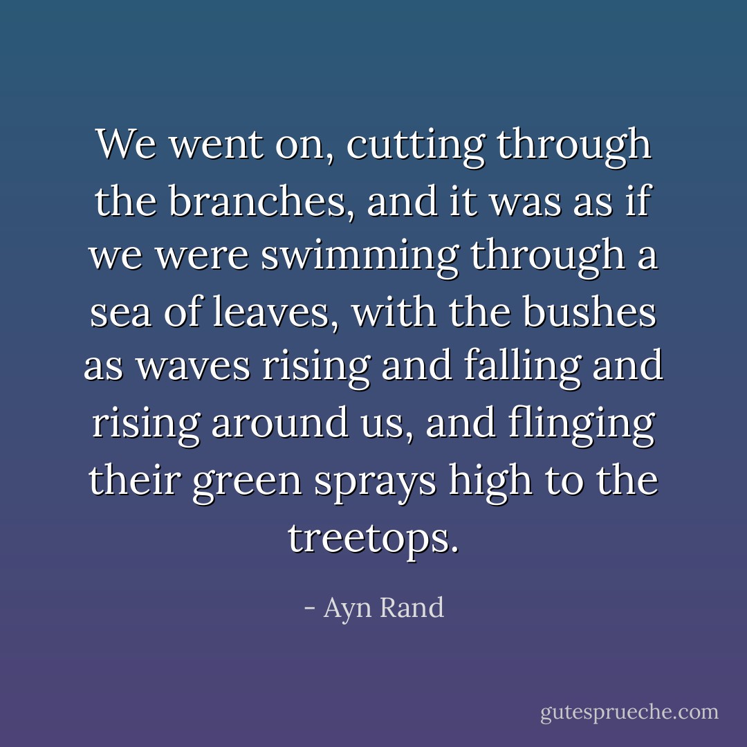 We went on, cutting through the branches, and it was as if we were swimming through a sea of leaves, with the bushes as waves rising and falling and rising around us, and flinging their green sprays high to the treetops. - Ayn Rand
