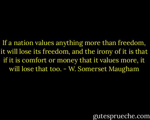 If a nation values anything more than freedom, it will lose its freedom, and the irony of it is that if it is comfort or money that it values more, it will lose that too. - W. Somerset Maugham