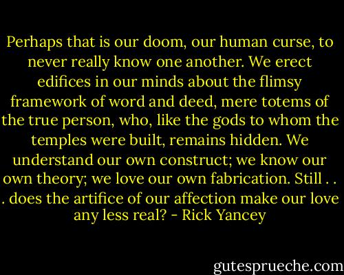 Perhaps that is our doom, our human curse, to never really know one another. We erect edifices in our minds about the flimsy framework of word and deed, mere totems of the true person, who, like the gods to whom the temples were built, remains hidden. We understand our own construct; we know our own theory; we love our own fabrication. Still . . . does the artifice of our affection make our love any less real? - Rick Yancey
