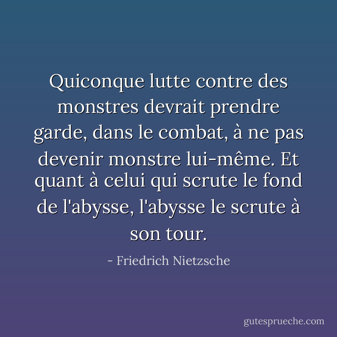 Quiconque lutte contre des monstres devrait prendre garde, dans le combat, à ne pas devenir monstre lui-même. Et quant à celui qui scrute le fond de l'abysse, l'abysse le scrute à son tour. - Friedrich Nietzsche