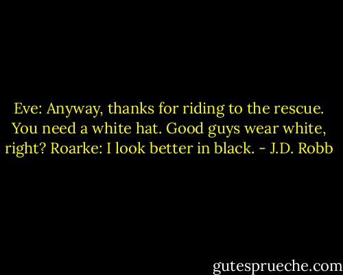 Eve: Anyway, thanks for riding to the rescue. You need a white hat. Good guys wear white, right?<br />Roarke: I look better in black. - J.D. Robb