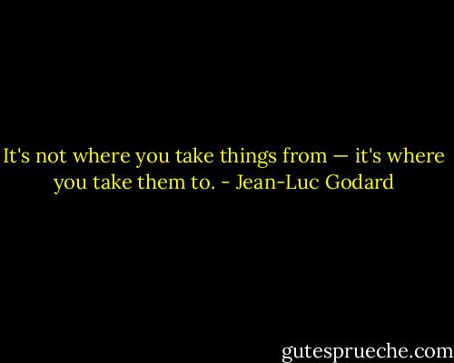 It's not where you take things from — it's where you take them to. - Jean-Luc Godard