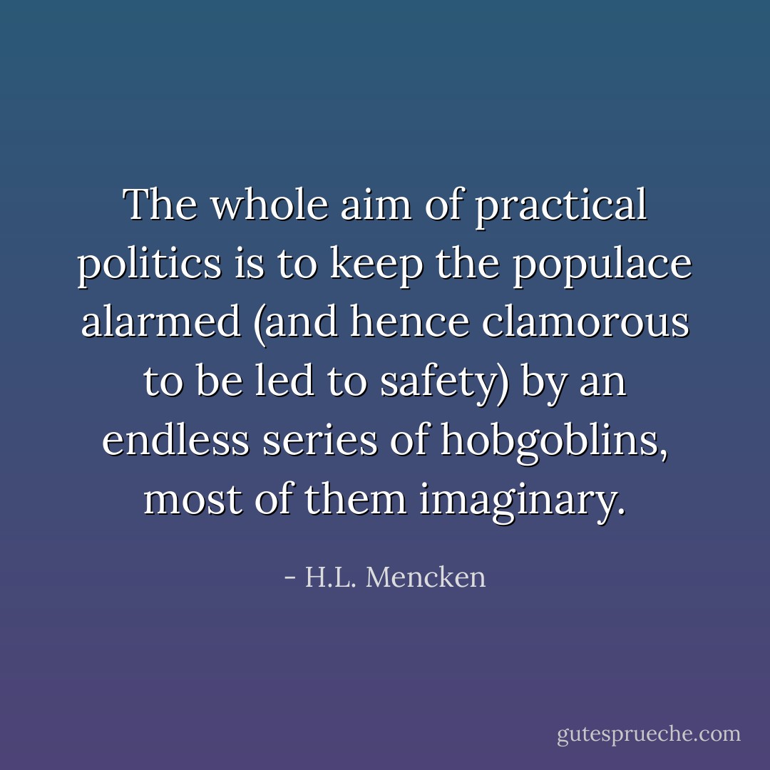 The whole aim of practical politics is to keep the populace alarmed (and hence clamorous to be led to safety) by an endless series of hobgoblins, most of them imaginary. - H.L. Mencken