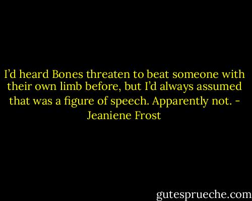 I’d heard Bones threaten to beat someone with their own limb before, but I’d always assumed that was a figure of speech. Apparently not. - Jeaniene Frost