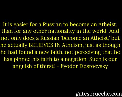 It is easier for a Russian to become an Atheist, than for any other nationality in the world. And not only does a Russian 'become an Atheist,' but he actually BELIEVES IN Atheism, just as though he had found a new faith, not perceiving that he has pinned his faith to a negation. Such is our anguish of thirst! - Fyodor Dostoevsky