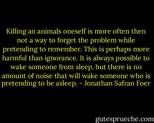 Killing an animals oneself is more often then not a way to forget the problem while pretending to remember. This is perhaps more harmful than ignorance. It is always possible to wake someone from sleep, but there is no amount of noise that will wake someone who is pretending to be asleep. - Jonathan Safran Foer