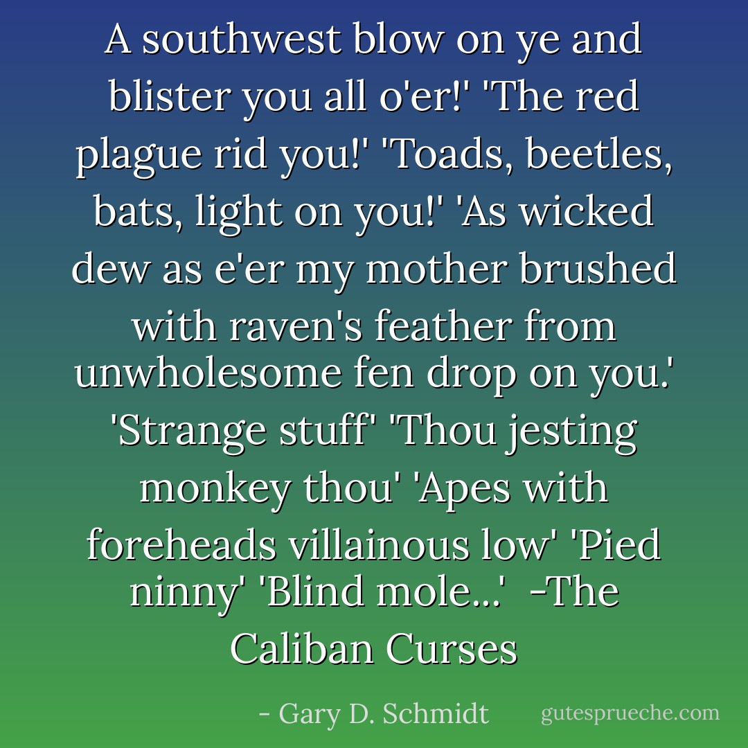 A southwest blow on ye and blister you all o'er!'<br />'The red plague rid you!'<br />'Toads, beetles, bats, light on you!'<br />'As wicked dew as e'er my mother brushed with raven's feather from unwholesome fen drop on you.'<br />'Strange stuff'<br />'Thou jesting monkey thou'<br />'Apes with foreheads villainous low'<br />'Pied ninny'<br />'Blind mole...'<br /> -The Caliban Curses - Gary D. Schmidt