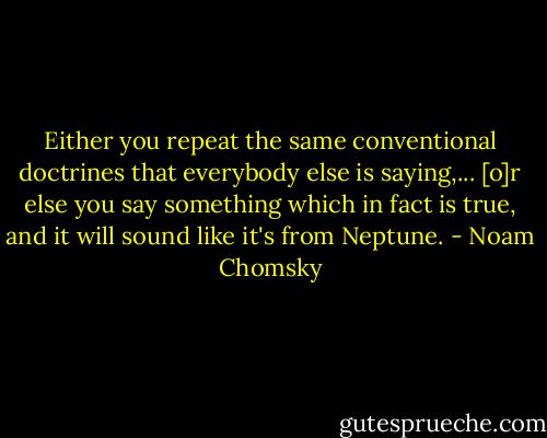 Either you repeat the same conventional doctrines that everybody else is saying,... [o]r else you say something which in fact is true, and it will sound like it's from Neptune. - Noam Chomsky