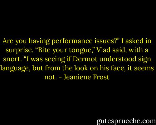 Are you having performance issues?” I asked in surprise. “Bite your tongue,” Vlad said, with a snort. “I was seeing if Dermot understood sign language, but from the look on his face, it seems not. - Jeaniene Frost