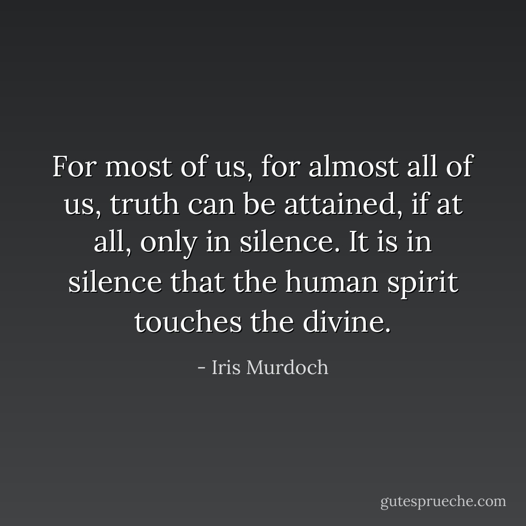 For most of us, for almost all of us, truth can be attained, if at all, only in silence. It is in silence that the human spirit touches the divine. - Iris Murdoch