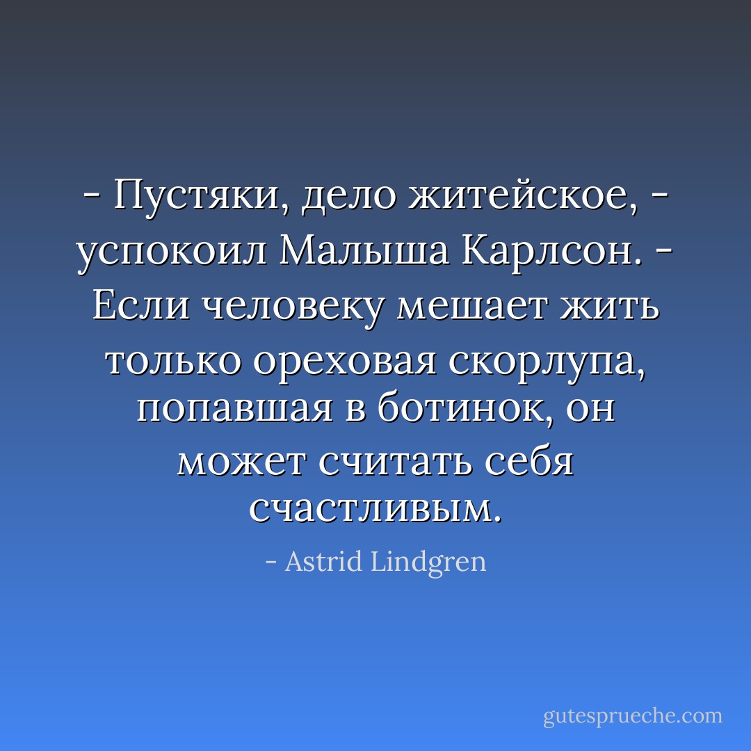 - Пустяки, дело житейское, - успокоил Малыша Карлсон. - Если человеку мешает жить только ореховая скорлупа, попавшая в ботинок, он может считать себя счастливым. - Astrid Lindgren