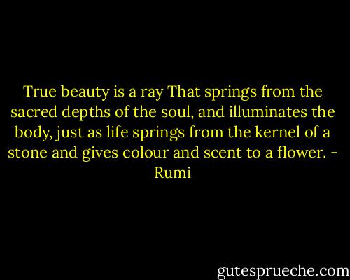 True beauty is a ray<br />That springs from the sacred depths of the soul,<br />and illuminates the body, just as life<br />springs from the kernel of a stone and<br />gives colour and scent to a flower. - Rumi