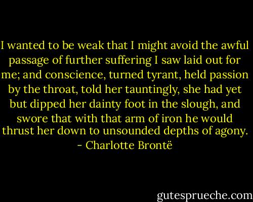 I wanted to be weak that I might avoid the awful passage of further suffering I saw laid out for me; and conscience, turned tyrant, held passion by the throat, told her tauntingly, she had yet but dipped her dainty foot in the slough, and swore that with that arm of iron he would thrust her down to unsounded depths of agony. - Charlotte Brontë
