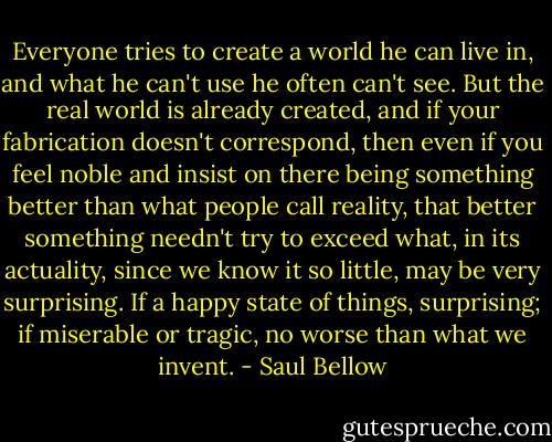 Everyone tries to create a world he can live in, and what he can't use he often can't see. But the real world is already created, and if your fabrication doesn't correspond, then even if you feel noble and insist on there being something better than what people call reality, that better something needn't try to exceed what, in its actuality, since we know it so little, may be very surprising. If a happy state of things, surprising; if miserable or tragic, no worse than what we invent. - Saul Bellow