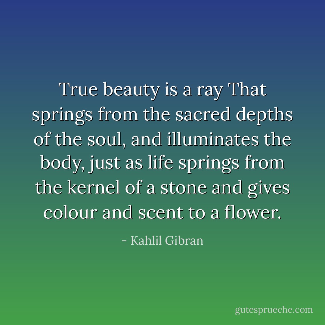 True beauty is a ray<br />That springs from the sacred depths of the soul,<br />and illuminates the body, just as life<br />springs from the kernel of a stone and<br />gives colour and scent to a flower. - Kahlil Gibran