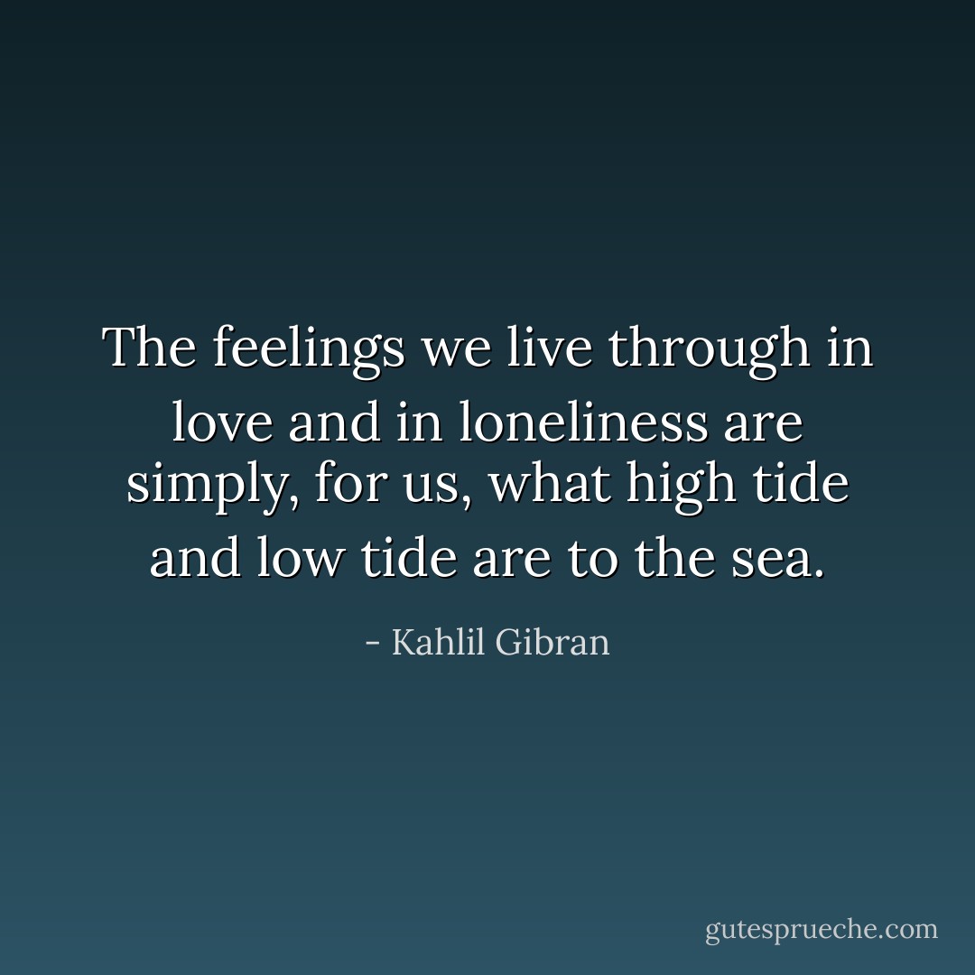 The feelings we live through<br />in love and in loneliness<br />are simply, for us,<br />what high tide<br />and low tide are to the sea. - Kahlil Gibran