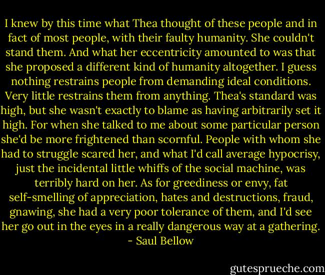 I knew by this time what Thea thought of these people and in fact of most people, with their faulty humanity. She couldn't stand them. And what her eccentricity amounted to was that she proposed a different kind of humanity altogether. I guess nothing restrains people from demanding ideal conditions. Very little restrains them from anything. Thea's standard was high, but she wasn't exactly to blame as having arbitrarily set it high. For when she talked to me about some particular person she'd be more frightened than scornful. People with whom she had to struggle scared her, and what I'd call average hypocrisy, just the incidental little whiffs of the social machine, was terribly hard on her. As for greediness or envy, fat self-smelling of appreciation, hates and destructions, fraud, gnawing, she had a very poor tolerance of them, and I'd see her go out in the eyes in a really dangerous way at a gathering. - Saul Bellow