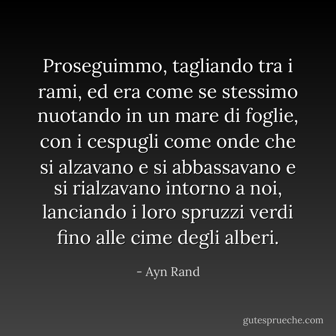 Proseguimmo, tagliando tra i rami, ed era come se stessimo nuotando in un mare di foglie, con i cespugli come onde che si alzavano e si abbassavano e si rialzavano intorno a noi, lanciando i loro spruzzi verdi fino alle cime degli alberi. - Ayn Rand