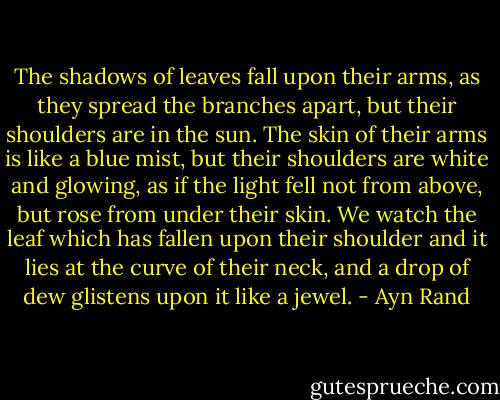 The shadows of leaves fall upon their arms, as they spread the branches apart, but their shoulders are in the sun. The skin of their arms is like a blue mist, but their shoulders are white and glowing, as if the light fell not from above, but rose from under their skin. We watch the leaf which has fallen upon their shoulder and it lies at the curve of their neck, and a drop of dew glistens upon it like a jewel. - Ayn Rand