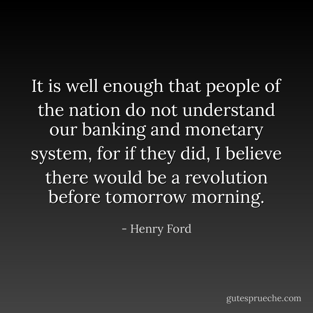 It is well enough that people of the nation do not understand our banking and monetary system, for if they did, I believe there would be a revolution before tomorrow morning. - Henry Ford
