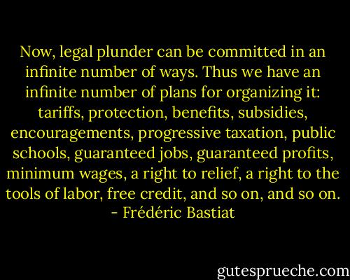 Now, legal plunder can be committed in an infinite number of ways. Thus we have an infinite number of plans for organizing it: tariffs, protection, benefits, subsidies, encouragements, progressive taxation, public schools, guaranteed jobs, guaranteed profits, minimum wages, a right to relief, a right to the tools of labor, free credit, and so on, and so on. - Frédéric Bastiat