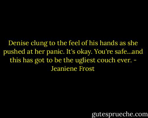 Denise clung to the feel of his hands as she pushed at her panic. It's okay. You're safe...and this has got to be the ugliest couch ever. - Jeaniene Frost