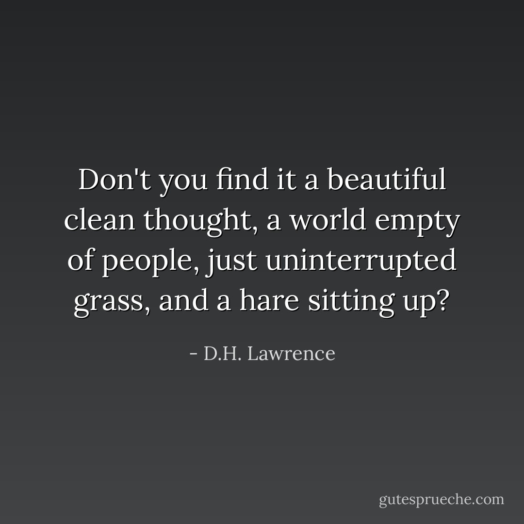 Don't you find it a beautiful clean thought, a world empty of people, just uninterrupted grass, and a hare sitting up? - D.H. Lawrence
