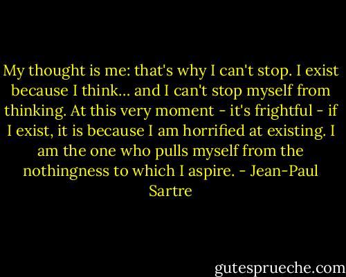 My thought is me: that's why I can't stop. I exist because I think… and I can't stop myself from thinking. At this very moment - it's frightful - if I exist, it is because I am horrified at existing. I am the one who pulls myself from the nothingness to which I aspire. - Jean-Paul Sartre