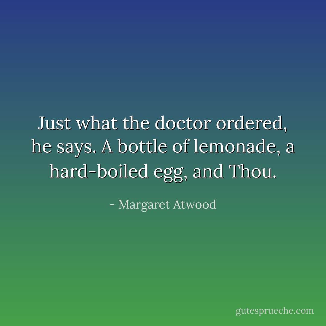 Just what the doctor ordered, he says. A bottle of lemonade, a hard-boiled egg, and Thou. - Margaret Atwood