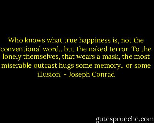 Who knows what true happiness is, not the conventional word.. but the naked terror. To the lonely themselves, that wears a mask, the most miserable outcast hugs some memory.. or some illusion. - Joseph Conrad