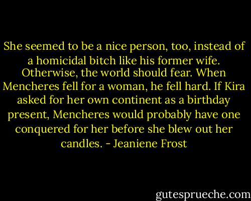 She seemed to be a nice person, too, instead of a homicidal bitch like his former wife. Otherwise, the world should fear. When Mencheres fell for a woman, he fell hard. If Kira asked for her own continent as a birthday present, Mencheres would probably have one conquered for her before she blew out her candles. - Jeaniene Frost