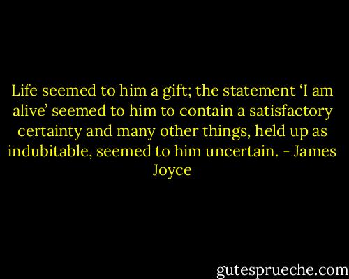 Life seemed to him a gift; the statement ‘I am alive’ seemed to him to contain a satisfactory certainty and many other things, held up as indubitable, seemed to him uncertain. - James Joyce