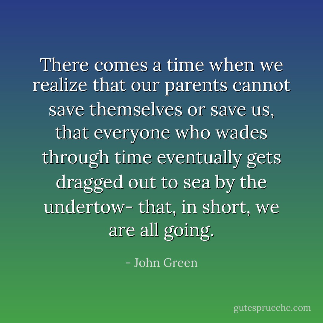 There comes a time when we realize that our parents cannot save themselves or save us, that everyone who wades through time eventually gets dragged out to sea by the undertow- that, in short, we are all going. - John Green