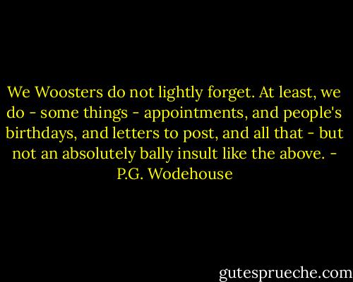 We Woosters do not lightly forget. At least, we do - some things - appointments, and people's birthdays, and letters to post, and all that - but not an absolutely bally insult like the above. - P.G. Wodehouse
