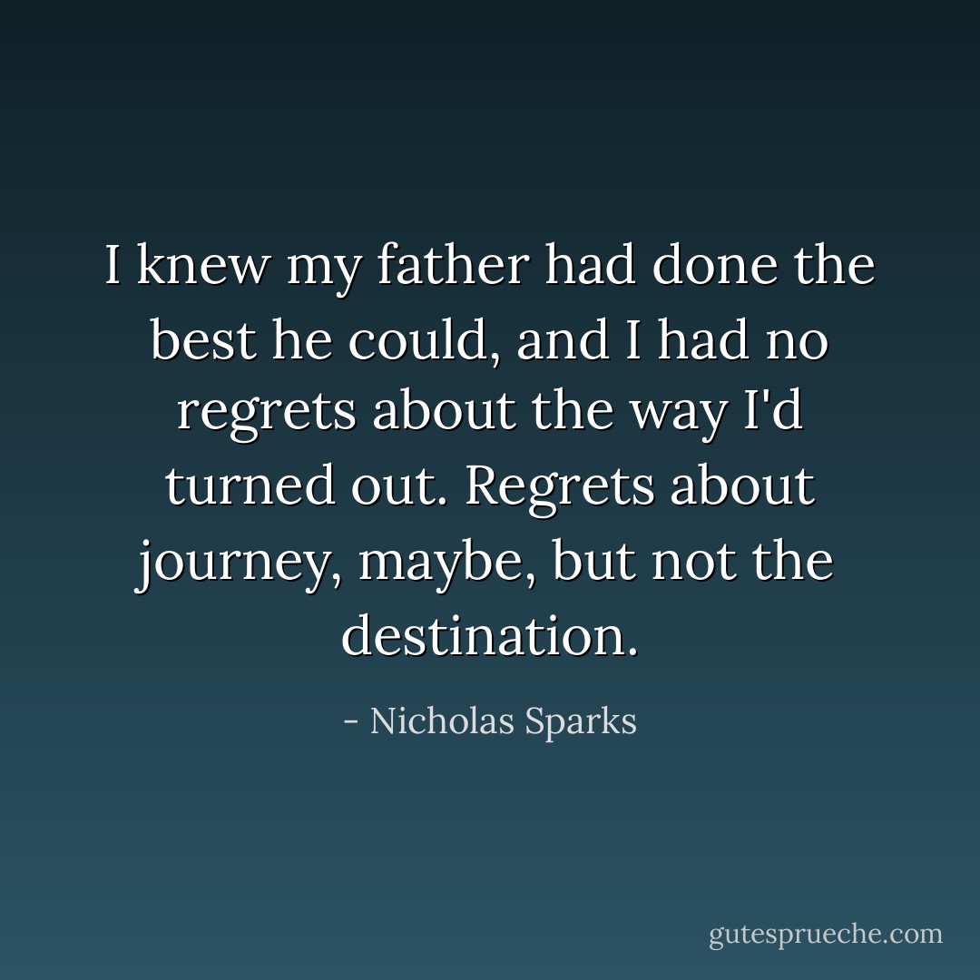 I knew my father had done the best he could, and I had no regrets about the way I'd turned out. Regrets about journey, maybe, but not the destination. - Nicholas Sparks
