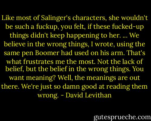 Like most of Salinger's characters, she wouldn't be such a fuckup, you felt, if these fucked-up things didn't keep happening to her. ...<br />We believe in the wrong things, I wrote, using the same pen Boomer had used on his arm. That's what frustrates me the most. Not the lack of belief, but the belief in the wrong things. You want meaning? Well, the meanings are out there. We're just so damn good at reading them wrong. - David Levithan