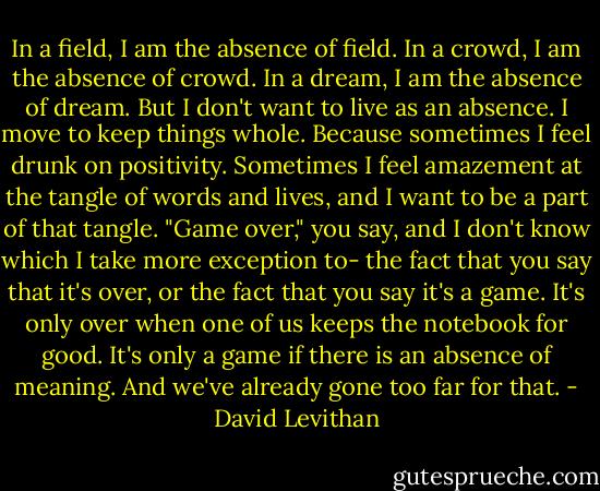 In a field, I am the absence of field. In a crowd, I am the absence of crowd. In a dream, I am the absence of dream. But I don't want to live as an absence. I move to keep things whole. Because sometimes I feel drunk on positivity. Sometimes I feel amazement at the tangle of words and lives, and I want to be a part of that tangle. "Game over," you say, and I don't know which I take more exception to- the fact that you say that it's over, or the fact that you say it's a game. It's only over when one of us keeps the notebook for good. It's only a game if there is an absence of meaning. And we've already gone too far for that. - David Levithan