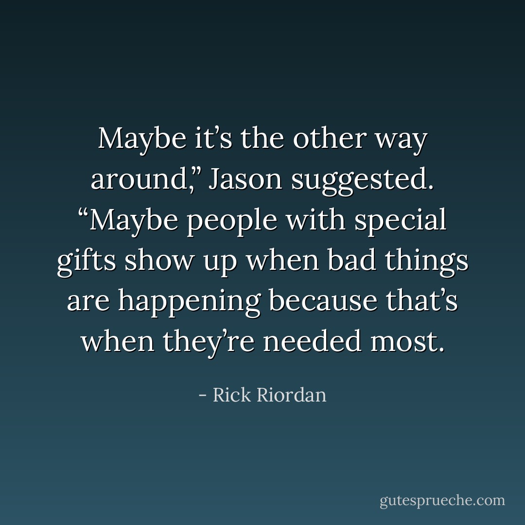Maybe it’s the other way around,” Jason suggested. “Maybe people with special gifts show up when bad things are happening because that’s when<br />they’re needed most. - Rick Riordan