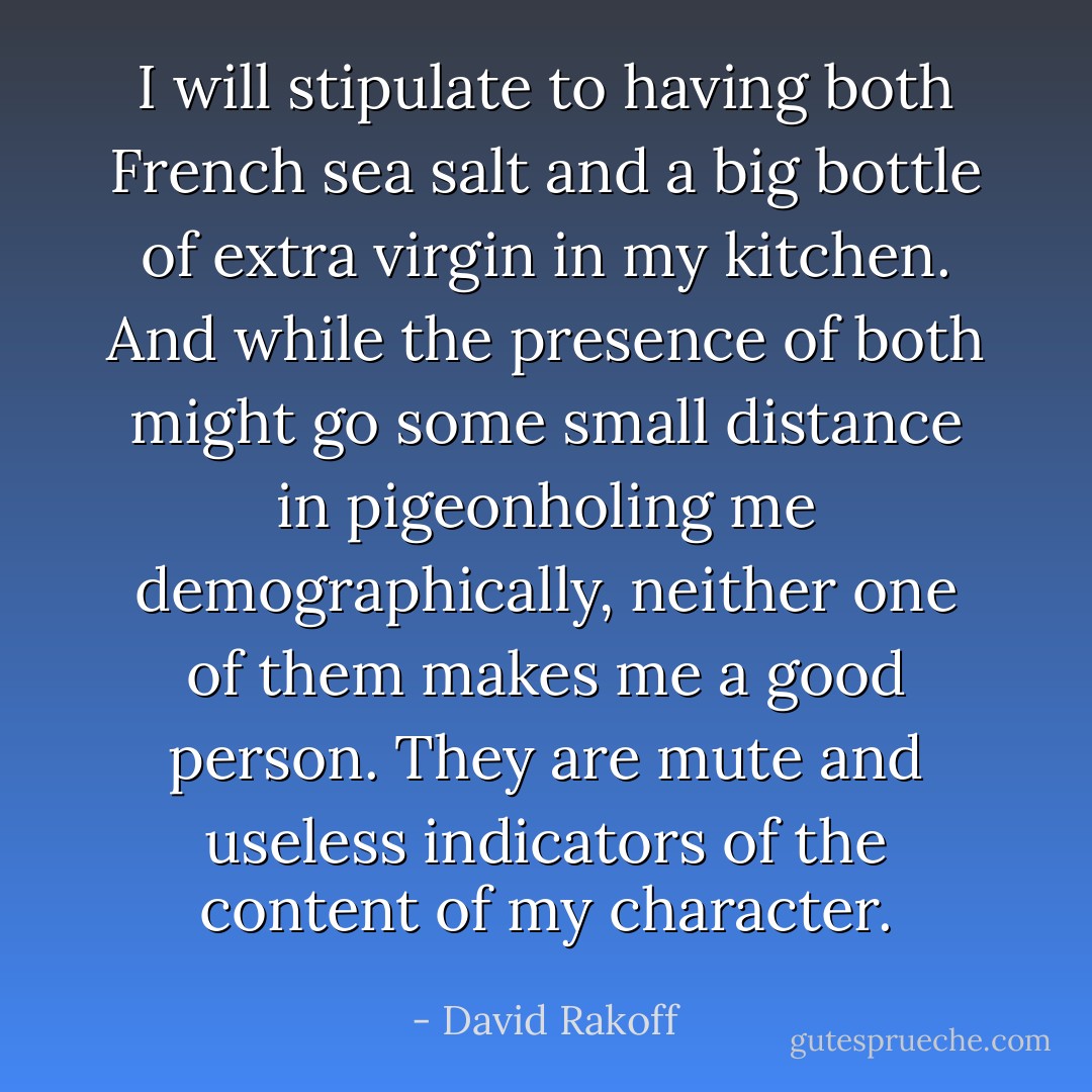 I will stipulate to having both French sea salt and a big bottle of extra virgin in my kitchen. And while the presence of both might go some small distance in pigeonholing me demographically, neither one of them makes me a good person. They are mute and useless indicators of the content of my character. - David Rakoff